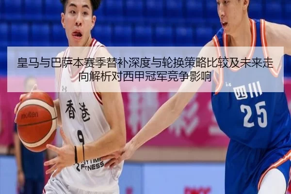 皇马与巴萨本赛季替补深度与轮换策略比较及未来走向解析对西甲冠军竞争影响