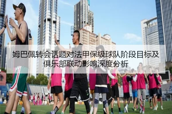 姆巴佩转会话题对法甲保级球队阶段目标及俱乐部联动影响深度分析
