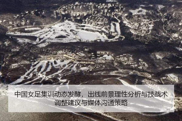 中国女足集训动态发酵，出线前景理性分析与技战术调整建议与媒体沟通策略